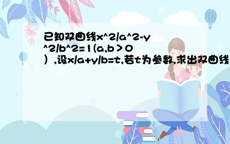 已知双曲线x^2/a^2-y^2/b^2=1(a,b＞0）,设x/a+y/b=t,若t为参数,求出双曲线参数方程?（跪求~~）