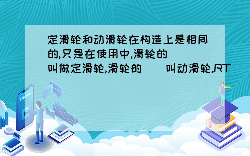 定滑轮和动滑轮在构造上是相同的,只是在使用中,滑轮的__叫做定滑轮,滑轮的__叫动滑轮.RT