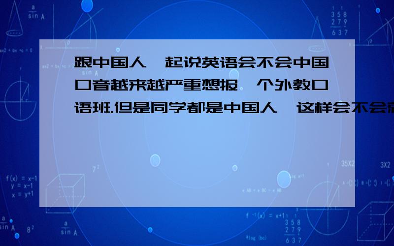 跟中国人一起说英语会不会中国口音越来越严重想报一个外教口语班.但是同学都是中国人,这样会不会就是我们中国人之间互相说英语然后中国式英语越来越严重.要不要上这个班