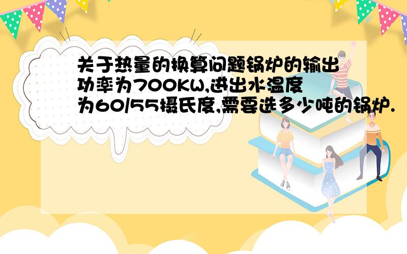 关于热量的换算问题锅炉的输出功率为700KW,进出水温度为60/55摄氏度,需要选多少吨的锅炉.