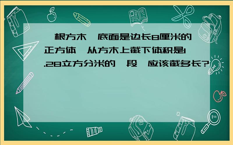 一根方木,底面是边长8厘米的正方体,从方木上截下体积是1.28立方分米的一段,应该截多长?