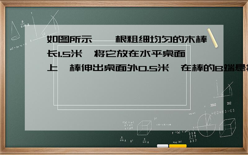 如图所示,一根粗细均匀的木棒长1.5米,将它放在水平桌面上,棒伸出桌面外0.5米,在棒的B端悬挂一个质量为1kg的物体,若棒的另一端A刚好微微离开桌面,则此木棒有多重?