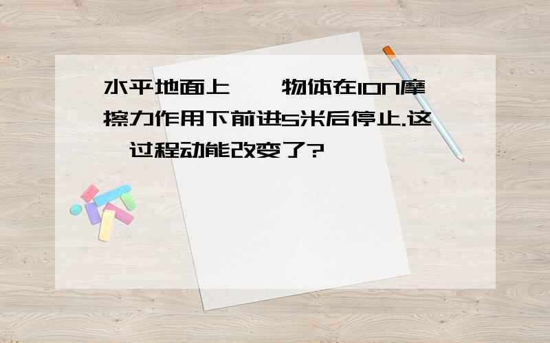 水平地面上,一物体在10N摩擦力作用下前进5米后停止.这一过程动能改变了?