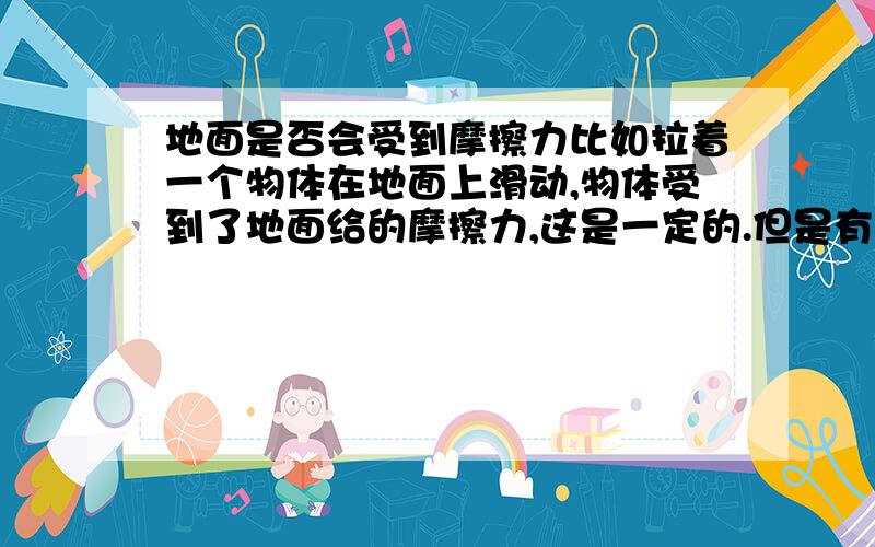 地面是否会受到摩擦力比如拉着一个物体在地面上滑动,物体受到了地面给的摩擦力,这是一定的.但是有没有“地面也受到了摩擦力”这种说法呢