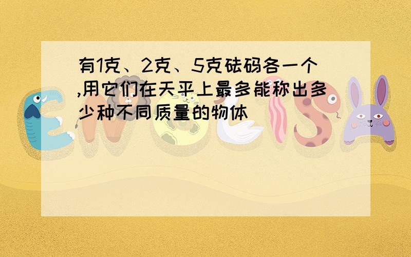 有1克、2克、5克砝码各一个,用它们在天平上最多能称出多少种不同质量的物体