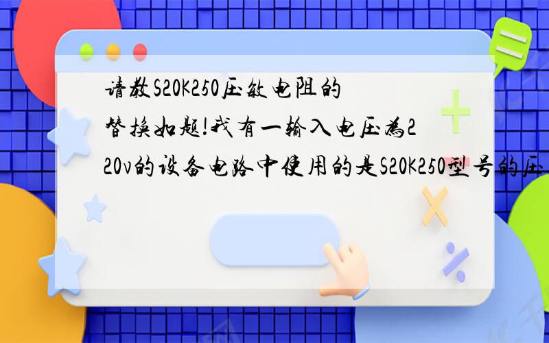 请教S20K250压敏电阻的替换如题!我有一输入电压为220v的设备电路中使用的是S20K250型号的压敏电阻作为输入电压过压保护,现因为电源超压该元件已烧毁,但是我所在地市场上买不到同型号的,请