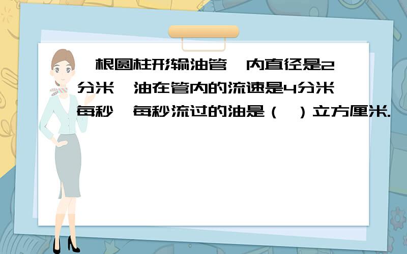 一根圆柱形输油管,内直径是2分米,油在管内的流速是4分米每秒,每秒流过的油是（ ）立方厘米.