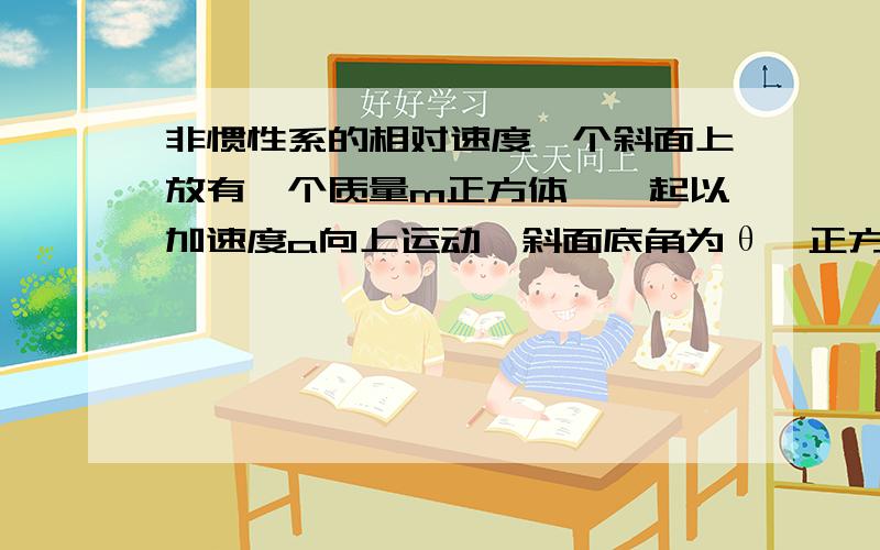 非惯性系的相对速度一个斜面上放有一个质量m正方体,一起以加速度a向上运动,斜面底角为θ,正方体与斜面摩擦系数是u,正方体时中相对与斜面静止,求正方体对斜面的压力,和正方体受到的摩