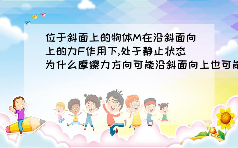 位于斜面上的物体M在沿斜面向上的力F作用下,处于静止状态为什么摩擦力方向可能沿斜面向上也可能向下?大小可能等于零?大小可能等于F?