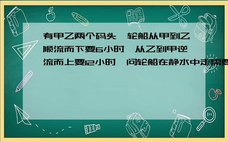 有甲乙两个码头,轮船从甲到乙顺流而下要6小时,从乙到甲逆流而上要12小时,问轮船在静水中走需要几小时