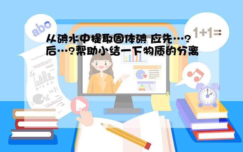 从碘水中提取固体碘 应先…?后…?帮助小结一下物质的分离