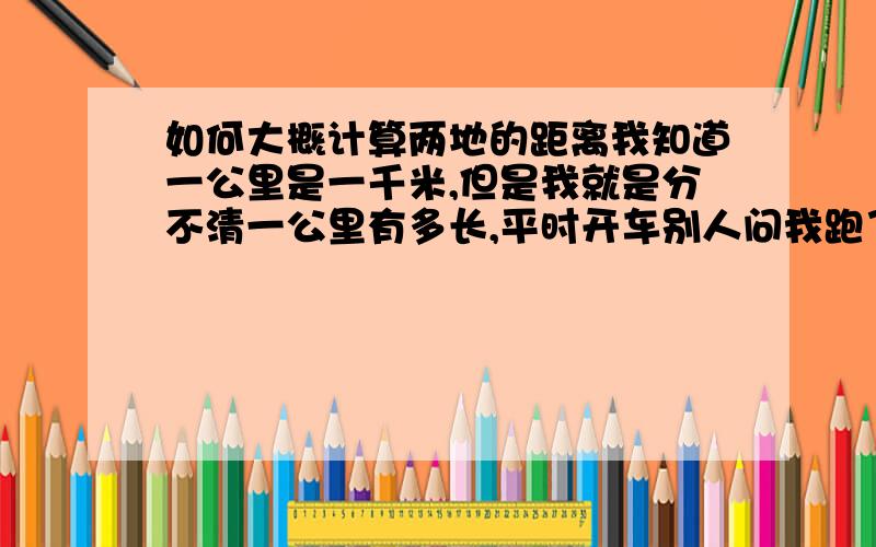 如何大概计算两地的距离我知道一公里是一千米,但是我就是分不清一公里有多长,平时开车别人问我跑了多少公里我都不知道怎么回答他,除了看仪表 有什么办法人为大概的计算 两地的距离