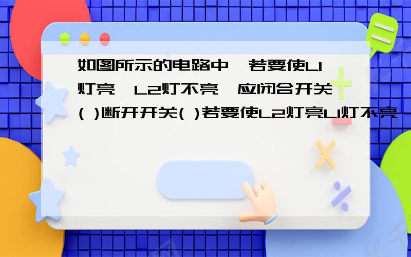 如图所示的电路中,若要使L1灯亮,L2灯不亮,应闭合开关( )断开开关( )若要使L2灯亮L1灯不亮,应闭合开关（ ）断开开关( )若闭合开关S2、S3断开开关s,则L1灯（ )L2灯（