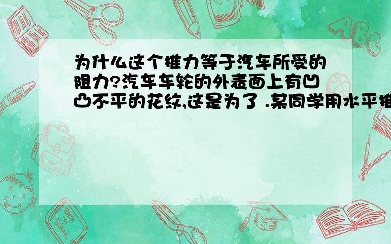 为什么这个推力等于汽车所受的阻力?汽车车轮的外表面上有凹凸不平的花纹,这是为了 .某同学用水平推力推停在平直公路上的汽车,没能推动,这时推力 (选填“大于”、“小于”或“等于”)