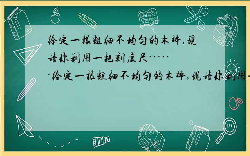 给定一根粗细不均匀的木棒,现请你利用一把刻度尺······给定一根粗细不均匀的木棒,现请你利用一把刻度尺、重为G的钩码、细线、铅笔测出它的重力,写出主要的实验步骤和木棒重力的表