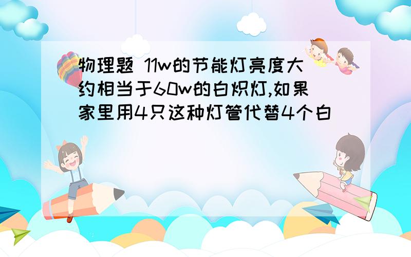 物理题 11w的节能灯亮度大约相当于60w的白炽灯,如果家里用4只这种灯管代替4个白