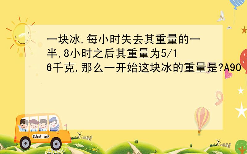 一块冰,每小时失去其重量的一半,8小时之后其重量为5/16千克,那么一开始这块冰的重量是?A90 B80 C99