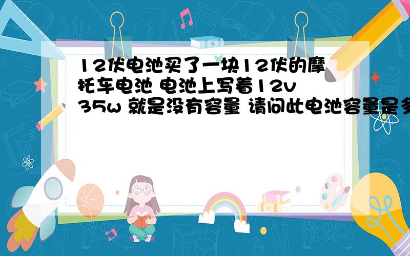 12伏电池买了一块12伏的摩托车电池 电池上写着12v 35w 就是没有容量 请问此电池容量是多少安的 我用充电器给他充电显示是12V 电流是260ma 请问充多少时间才可以(充电器没有充满指示)