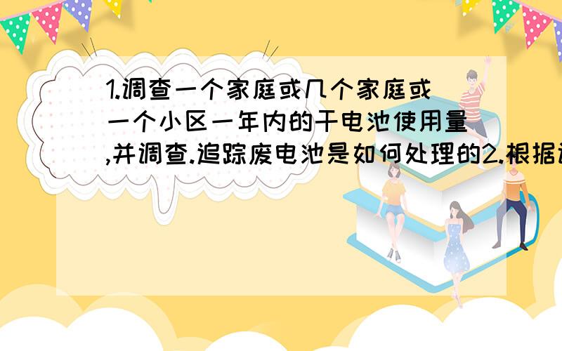 1.调查一个家庭或几个家庭或一个小区一年内的干电池使用量,并调查.追踪废电池是如何处理的2.根据调查现状,写出你的看法或建议或倡议书3.要求有原始数据