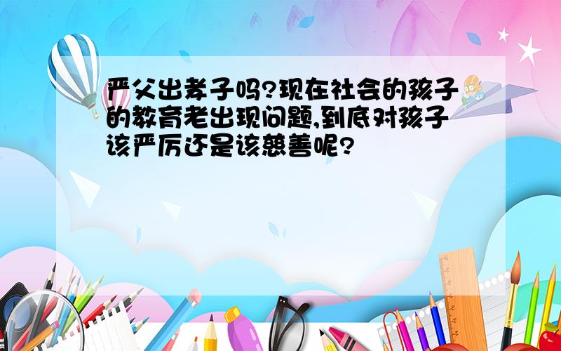 严父出孝子吗?现在社会的孩子的教育老出现问题,到底对孩子该严厉还是该慈善呢?