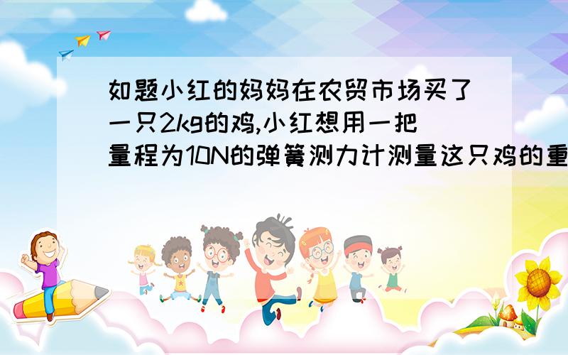 如题小红的妈妈在农贸市场买了一只2kg的鸡,小红想用一把量程为10N的弹簧测力计测量这只鸡的重力,认为可行吗?为什么