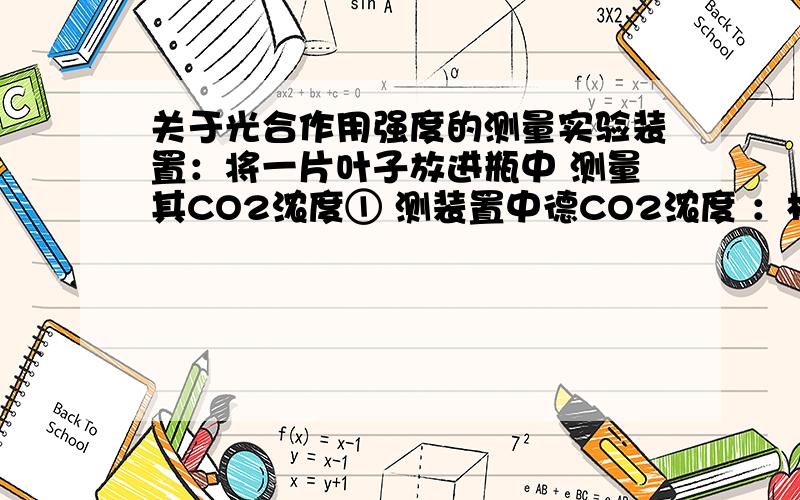 关于光合作用强度的测量实验装置：将一片叶子放进瓶中 测量其CO2浓度① 测装置中德CO2浓度 ：相对值 0.3② 暗处呼吸作用 测得装置内CO2浓度为 0.35③ 弱光照下测得CO2浓度为 0.33④ 较弱光下