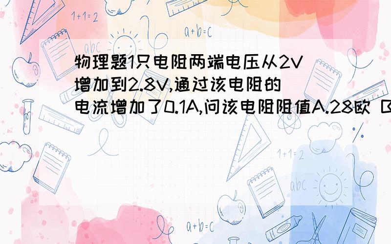 物理题1只电阻两端电压从2V增加到2.8V,通过该电阻的电流增加了0.1A,问该电阻阻值A.28欧 B.2O欧 C.8欧 D.1欧