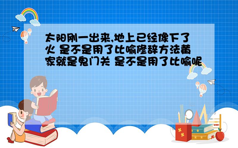 太阳刚一出来,地上已经像下了火 是不是用了比喻修辞方法黄家就是鬼门关 是不是用了比喻呢