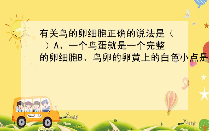 有关鸟的卵细胞正确的说法是（ ）A、一个鸟蛋就是一个完整的卵细胞B、鸟卵的卵黄上的白色小点是一个完整的卵细胞C、鸟卵内的卵黄是一个完整的卵细胞D、由胚盘、卵黄以及卵黄膜构成