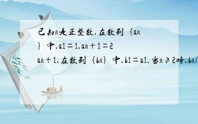 已知n是正整数,在数列｛an｝中,a1＝1,an＋1＝2an＋1,在数列｛bn｝中,b1＝a1.当n≥2时,bn/an＝1/a1＋1/a2＋…＋1/an－11,求数列an的通项公式2,求（bn＋1/an＋1）－（bn＋1/an）的值3当n≥2时,证明（b1＋1）