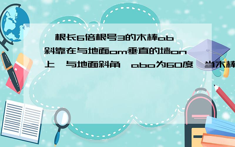 一根长6倍根号3的木棒ab,斜靠在与地面om垂直的墙on上,与地面斜角∠abo为60度,当木棒a端沿墙下滑至点a*时,b滑倒b*   求解题过程