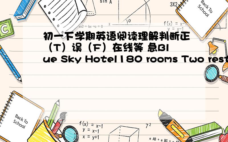 初一下学期英语阅读理解判断正（T）误（F）在线等 急Blue Sky Hotel180 rooms Two restaurants(24hr) Swimmming poolNear the downtown 102 Nanjing Road Tel:(021)86384889Fax:(021)8640056 Whether large groups or small,we are happy to hel
