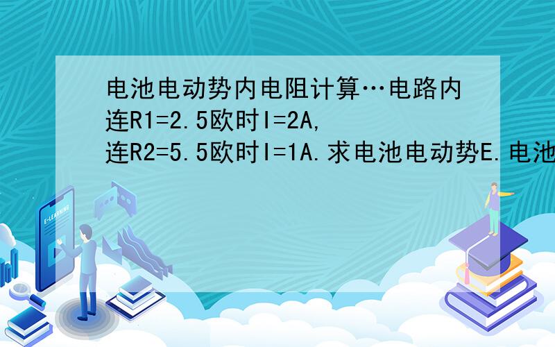 电池电动势内电阻计算…电路内连R1=2.5欧时I=2A,连R2=5.5欧时I=1A.求电池电动势E.电池内电阻r.