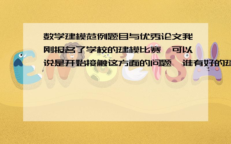 数学建模范例题目与优秀论文我刚报名了学校的建模比赛,可以说是开始接触这方面的问题,谁有好的建议或方法给指导一下,另外我需要一些题目及其答案,