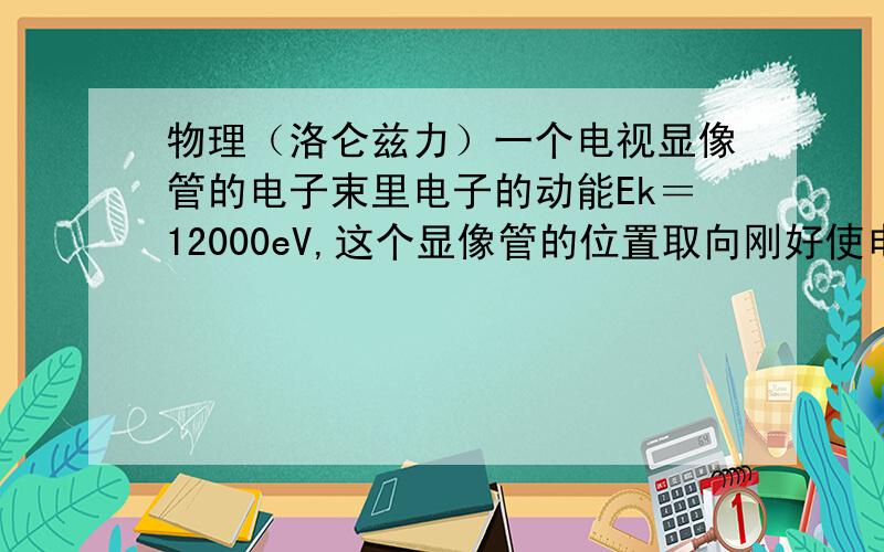 物理（洛仑兹力）一个电视显像管的电子束里电子的动能Ek＝12000eV,这个显像管的位置取向刚好使电子水平地由南向北运动.已知该地区地磁场的竖直分量向下分量B＝5.5*10^-5T,试问电子束偏向