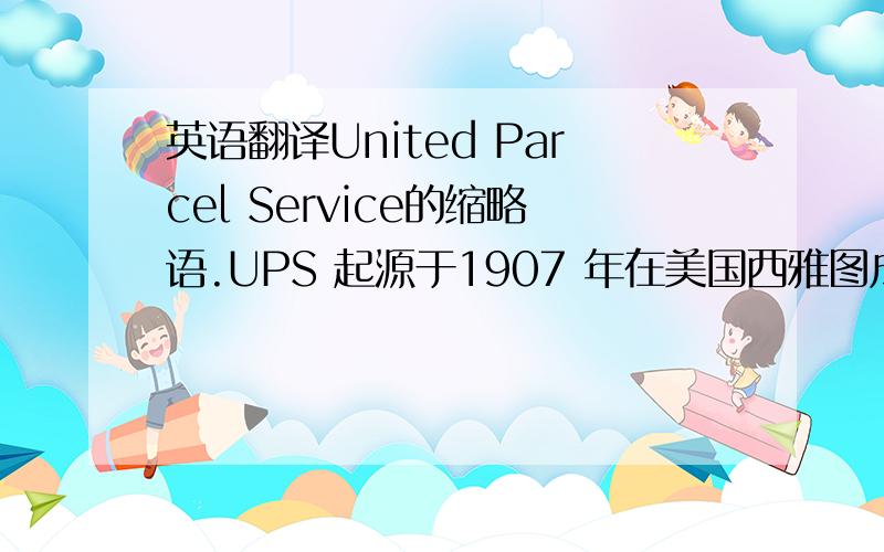 英语翻译United Parcel Service的缩略语.UPS 起源于1907 年在美国西雅图成立的一家信差公司,以传递信件以及为零售店运送包裹起家.由于以“最好的服务、最低的价格”为业务原则,逐渐在整个美国