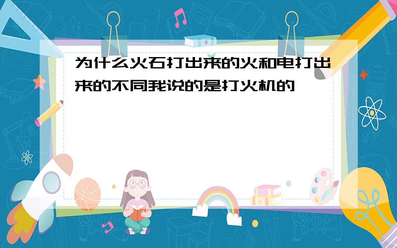 为什么火石打出来的火和电打出来的不同我说的是打火机的