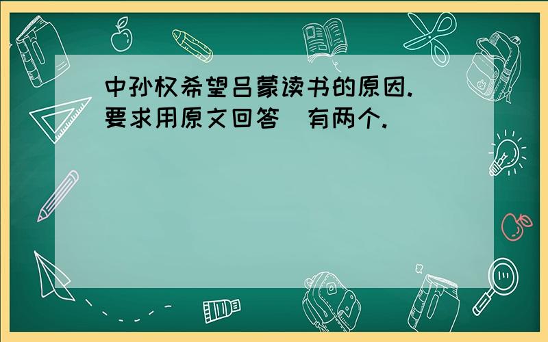 中孙权希望吕蒙读书的原因.(要求用原文回答)有两个.