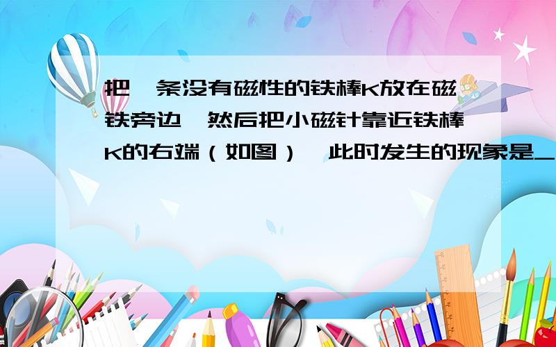 把一条没有磁性的铁棒K放在磁铁旁边,然后把小磁针靠近铁棒K的右端（如图）,此时发生的现象是_______5、把一条没有磁性的铁棒K放在磁铁旁边,然后把小磁针靠近铁棒K的右端（如图）,此时发