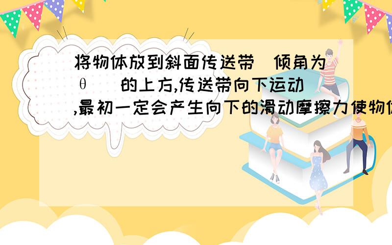 将物体放到斜面传送带（倾角为θ ）的上方,传送带向下运动,最初一定会产生向下的滑动摩擦力使物体加速摩擦是物体由于接触面不光滑在力的作用下产生的对相对运动的阻碍的力.在你的题