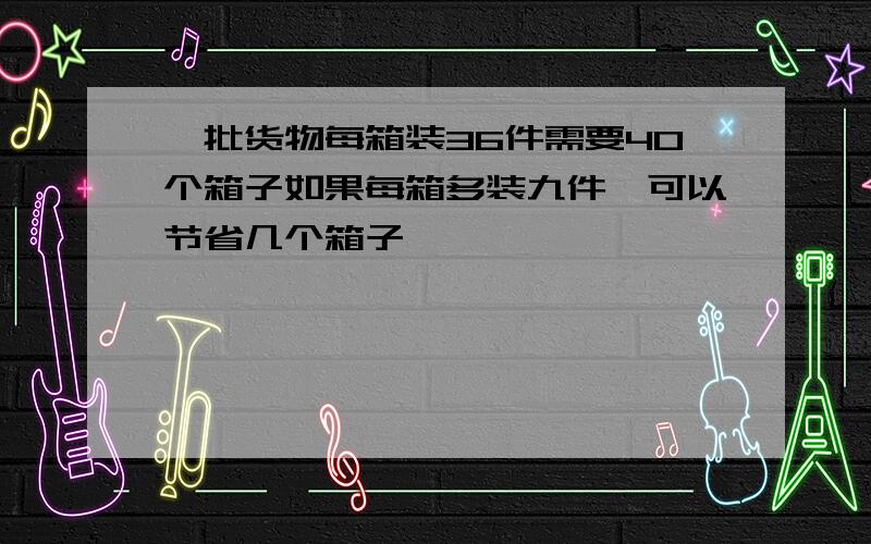 一批货物每箱装36件需要40个箱子如果每箱多装九件,可以节省几个箱子