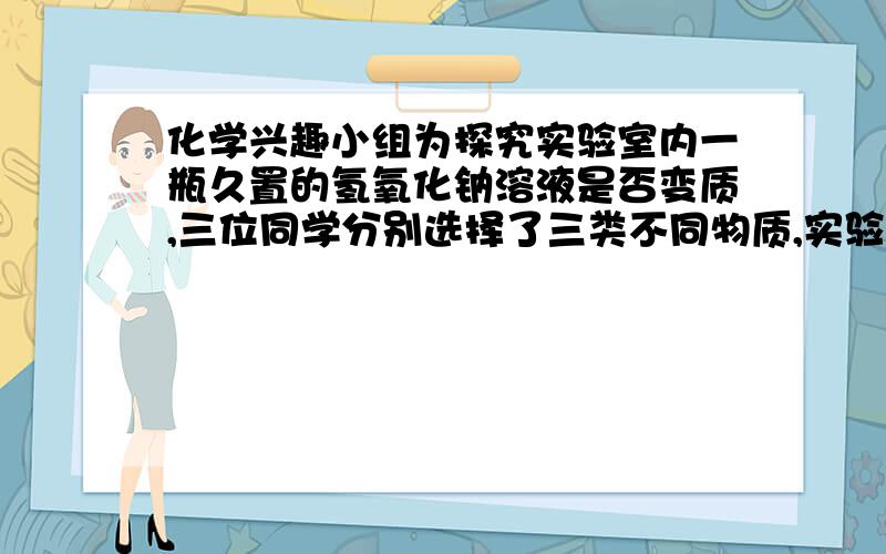 化学兴趣小组为探究实验室内一瓶久置的氢氧化钠溶液是否变质,三位同学分别选择了三类不同物质,实验如下：三位同学都得出了氢氧化钠已经变质的结论.他们把各自反应后的废液倒入同一