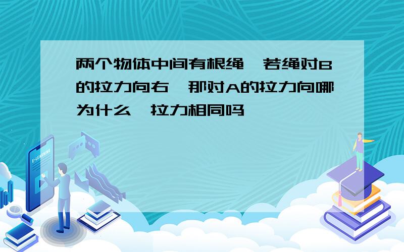 两个物体中间有根绳,若绳对B的拉力向右,那对A的拉力向哪为什么,拉力相同吗