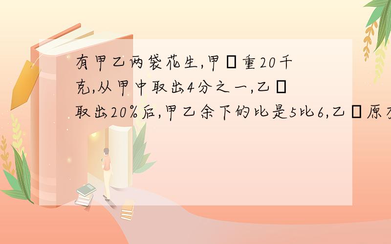 有甲乙两袋花生,甲帯重20千克,从甲中取出4分之一,乙帯取出20%后,甲乙余下的比是5比6,乙帯原有几千克