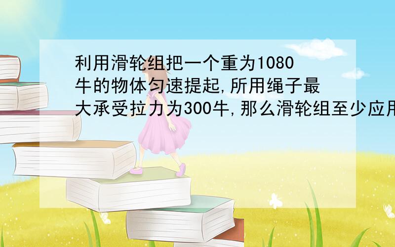 利用滑轮组把一个重为1080牛的物体匀速提起,所用绳子最大承受拉力为300牛,那么滑轮组至少应用几个定滑轮和几个动滑轮组成?并画出示意图