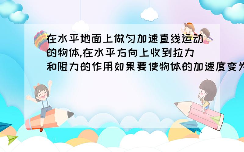 在水平地面上做匀加速直线运动的物体,在水平方向上收到拉力和阻力的作用如果要使物体的加速度变为原来的2倍,下列方法中可以实现的是A.将拉力增大到原来的2倍B.阻力减小到原来的1/2C.将