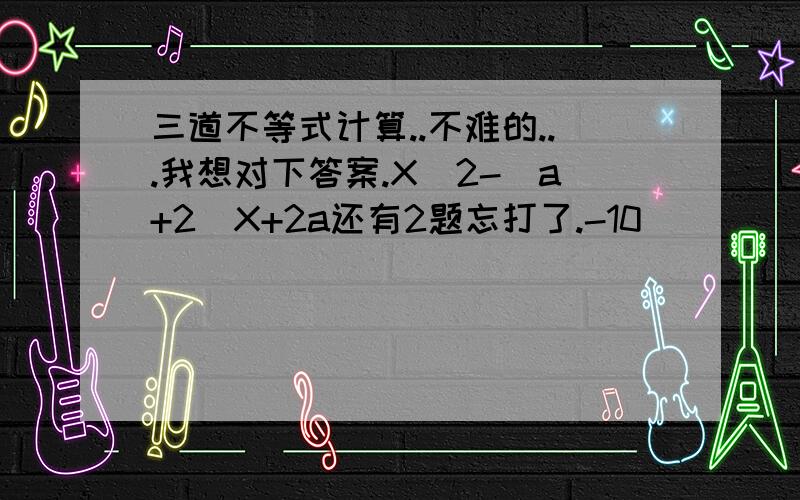 三道不等式计算..不难的...我想对下答案.X^2-(a+2)X+2a还有2题忘打了.-10