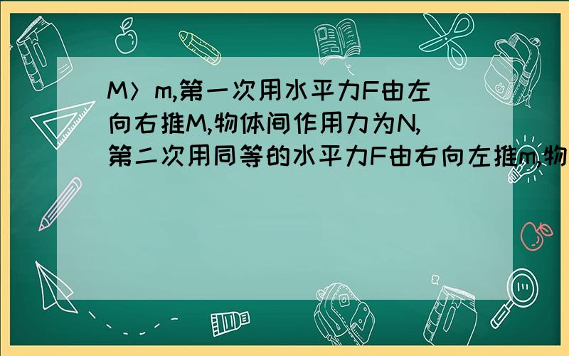 M＞m,第一次用水平力F由左向右推M,物体间作用力为N,第二次用同等的水平力F由右向左推m,物体间力为N2是在光滑的水平面上,且M与m互相接触,要求比较N与N2的大小