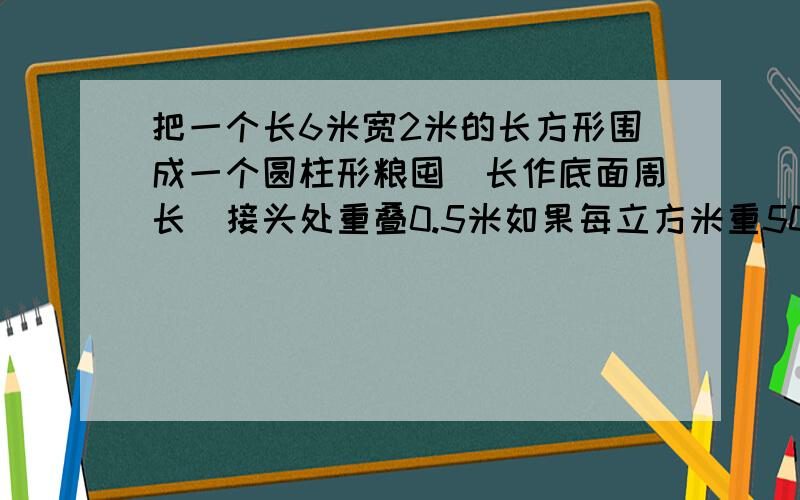 把一个长6米宽2米的长方形围成一个圆柱形粮囤（长作底面周长）接头处重叠0.5米如果每立方米重500千克,这个粮囤可以堆放小麦多少千克.