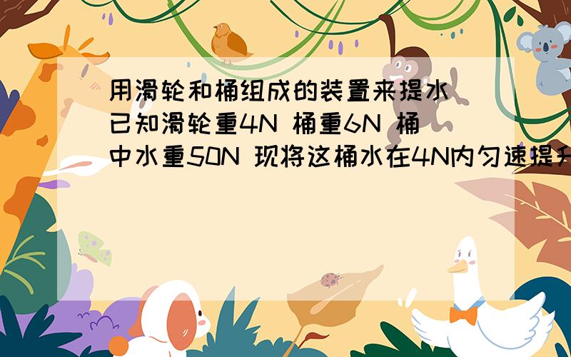 用滑轮和桶组成的装置来提水 已知滑轮重4N 桶重6N 桶中水重50N 现将这桶水在4N内匀速提升5m不计绳重和摩擦求：该装置的机械效率